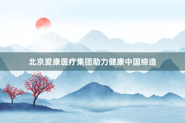 北京爱康医疗集团助力健康中国缔造